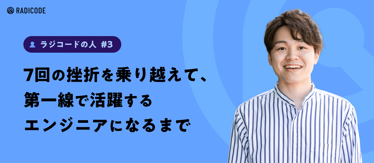 【ラジコードの人 #3】7回の挫折を乗り越えて、第一線で活躍するエンジニアになるまで